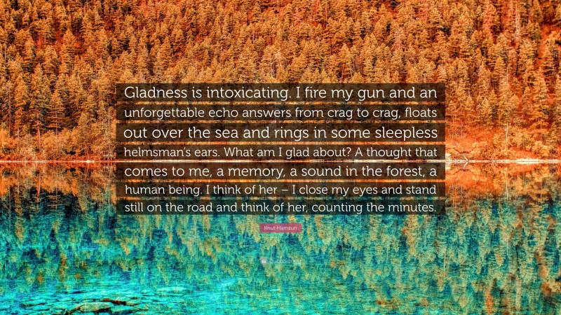 Knut Hamsun Quote: “Gladness is intoxicating. I fire my gun and an unforgettable echo answers from crag to crag, floats out over the sea and rings in some sleepless helmsman’s ears. What am I glad about? A thought that comes to me, a memory, a sound in the forest, a human being. I think of her – I close my eyes and stand still on the road and think of her, counting the minutes.”