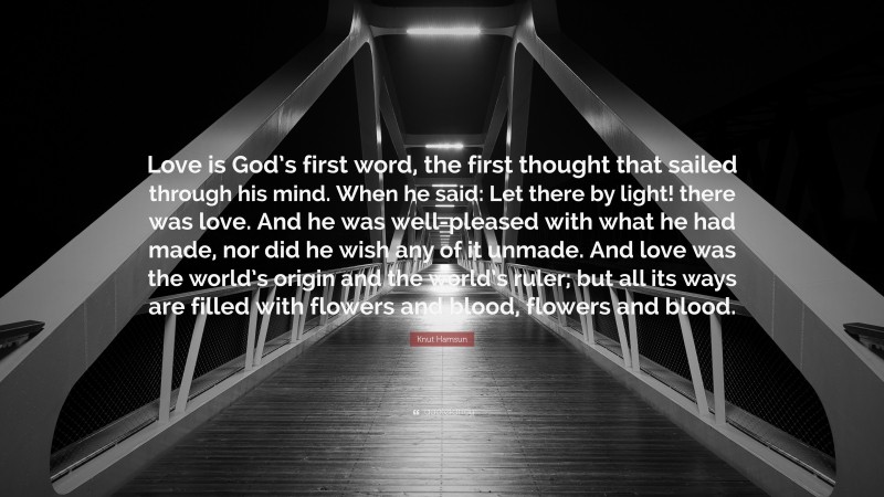 Knut Hamsun Quote: “Love is God’s first word, the first thought that sailed through his mind. When he said: Let there by light! there was love. And he was well-pleased with what he had made, nor did he wish any of it unmade. And love was the world’s origin and the world’s ruler; but all its ways are filled with flowers and blood, flowers and blood.”