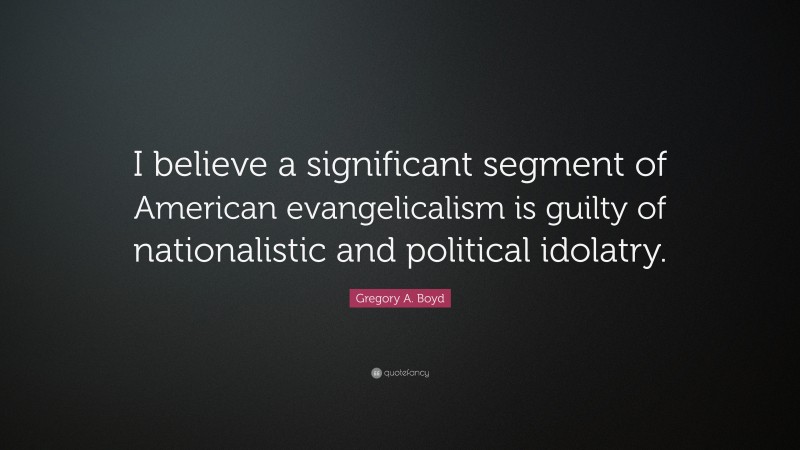 Gregory A. Boyd Quote: “I believe a significant segment of American evangelicalism is guilty of nationalistic and political idolatry.”