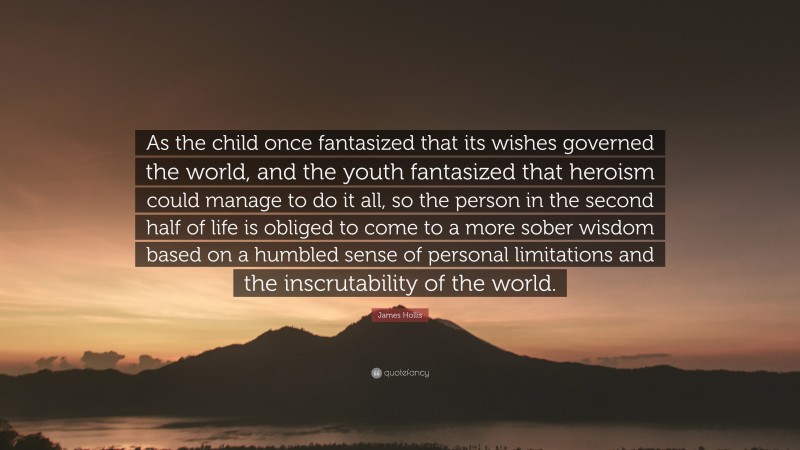 James Hollis Quote: “As the child once fantasized that its wishes governed the world, and the youth fantasized that heroism could manage to do it all, so the person in the second half of life is obliged to come to a more sober wisdom based on a humbled sense of personal limitations and the inscrutability of the world.”