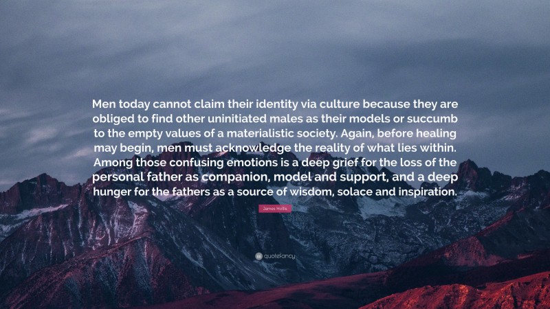 James Hollis Quote: “Men today cannot claim their identity via culture because they are obliged to find other uninitiated males as their models or succumb to the empty values of a materialistic society. Again, before healing may begin, men must acknowledge the reality of what lies within. Among those confusing emotions is a deep grief for the loss of the personal father as companion, model and support, and a deep hunger for the fathers as a source of wisdom, solace and inspiration.”