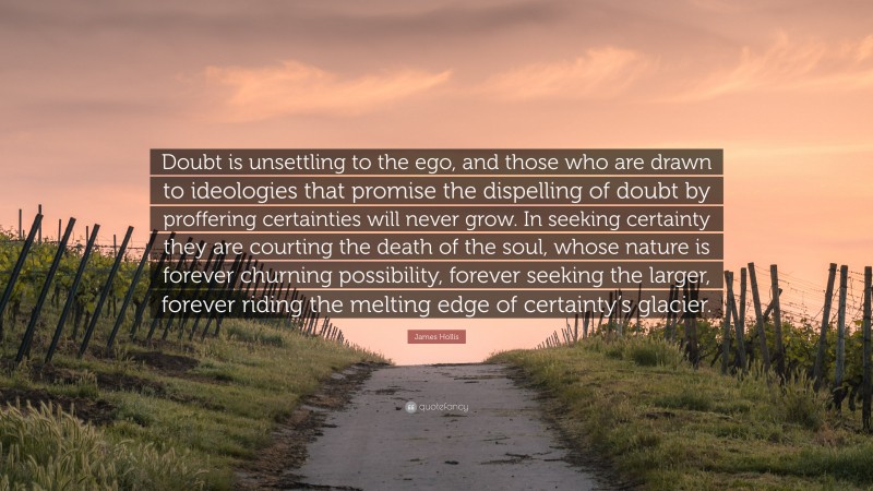James Hollis Quote: “Doubt is unsettling to the ego, and those who are drawn to ideologies that promise the dispelling of doubt by proffering certainties will never grow. In seeking certainty they are courting the death of the soul, whose nature is forever churning possibility, forever seeking the larger, forever riding the melting edge of certainty’s glacier.”