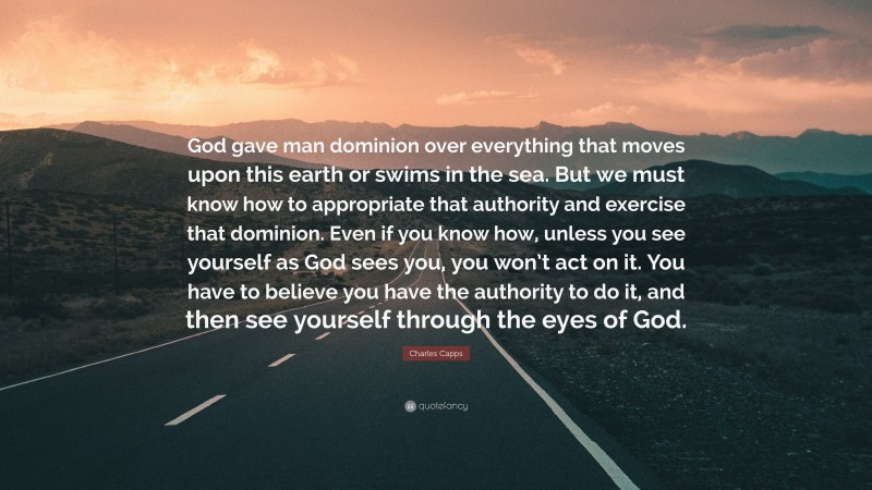 Charles Capps Quote: “God gave man dominion over everything that moves upon this earth or swims in the sea. But we must know how to appropriate that authority and exercise that dominion. Even if you know how, unless you see yourself as God sees you, you won’t act on it. You have to believe you have the authority to do it, and then see yourself through the eyes of God.”