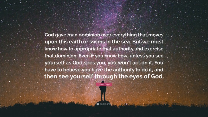 Charles Capps Quote: “God gave man dominion over everything that moves upon this earth or swims in the sea. But we must know how to appropriate that authority and exercise that dominion. Even if you know how, unless you see yourself as God sees you, you won’t act on it. You have to believe you have the authority to do it, and then see yourself through the eyes of God.”