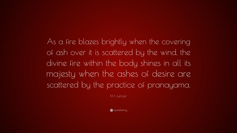 B.K.S. Iyengar Quote: “As a fire blazes brightly when the covering of ash over it is scattered by the wind, the divine fire within the body shines in all its majesty when the ashes of desire are scattered by the practice of pranayama.”