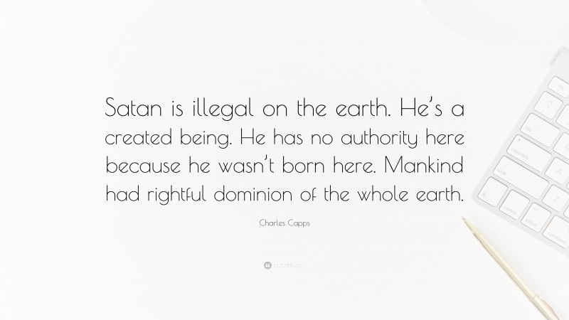 Charles Capps Quote: “Satan is illegal on the earth. He’s a created being. He has no authority here because he wasn’t born here. Mankind had rightful dominion of the whole earth.”