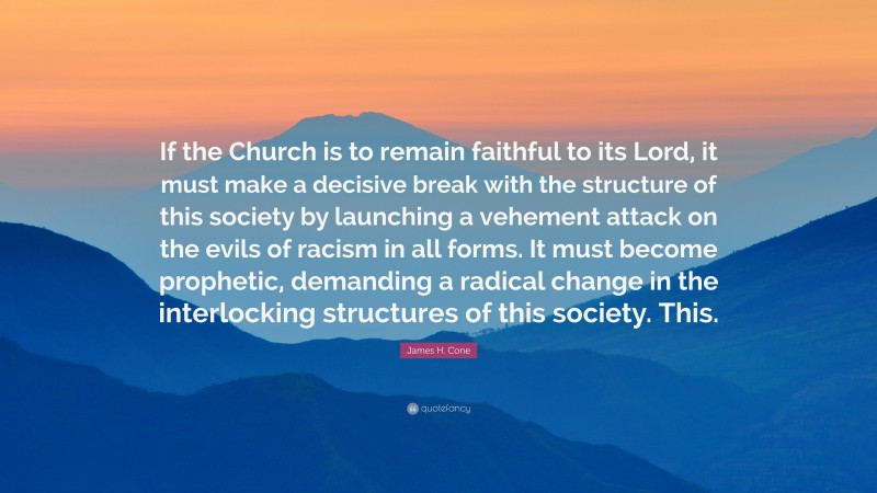 James H. Cone Quote: “If the Church is to remain faithful to its Lord, it must make a decisive break with the structure of this society by launching a vehement attack on the evils of racism in all forms. It must become prophetic, demanding a radical change in the interlocking structures of this society. This.”