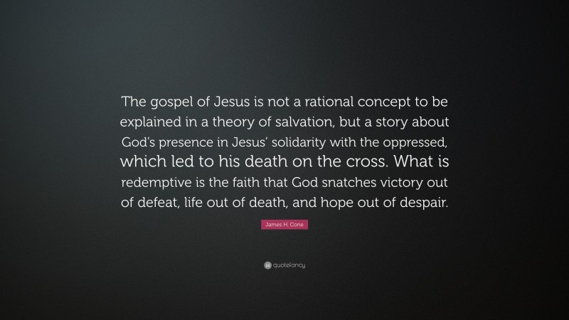 James H. Cone Quote: “The gospel of Jesus is not a rational concept to be explained in a theory of salvation, but a story about God’s presence in Jesus’ solidarity with the oppressed, which led to his death on the cross. What is redemptive is the faith that God snatches victory out of defeat, life out of death, and hope out of despair.”