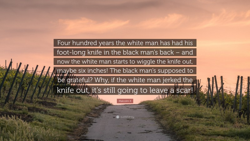 Malcolm X Quote: “Four hundred years the white man has had his foot-long knife in the black man’s back – and now the white man starts to wiggle the knife out, maybe six inches! The black man’s supposed to be grateful? Why, if the white man jerked the knife out, it’s still going to leave a scar!”