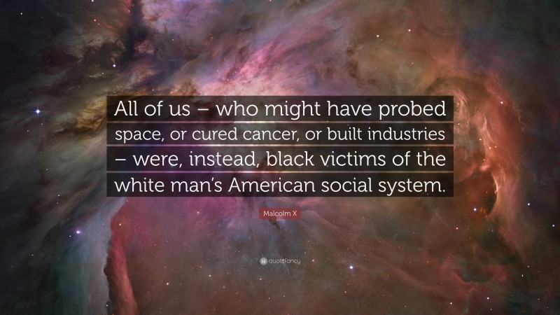 Malcolm X Quote: “All of us – who might have probed space, or cured cancer, or built industries – were, instead, black victims of the white man’s American social system.”