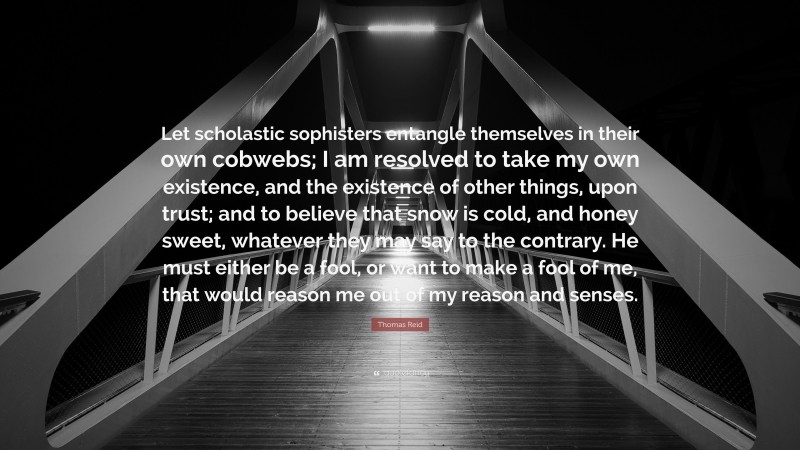 Thomas Reid Quote: “Let scholastic sophisters entangle themselves in their own cobwebs; I am resolved to take my own existence, and the existence of other things, upon trust; and to believe that snow is cold, and honey sweet, whatever they may say to the contrary. He must either be a fool, or want to make a fool of me, that would reason me out of my reason and senses.”