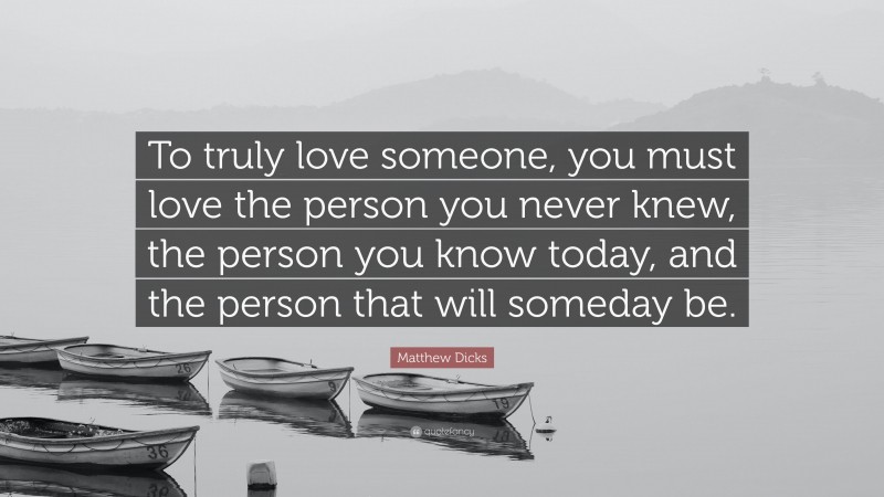 Matthew Dicks Quote: “To truly love someone, you must love the person you never knew, the person you know today, and the person that will someday be.”