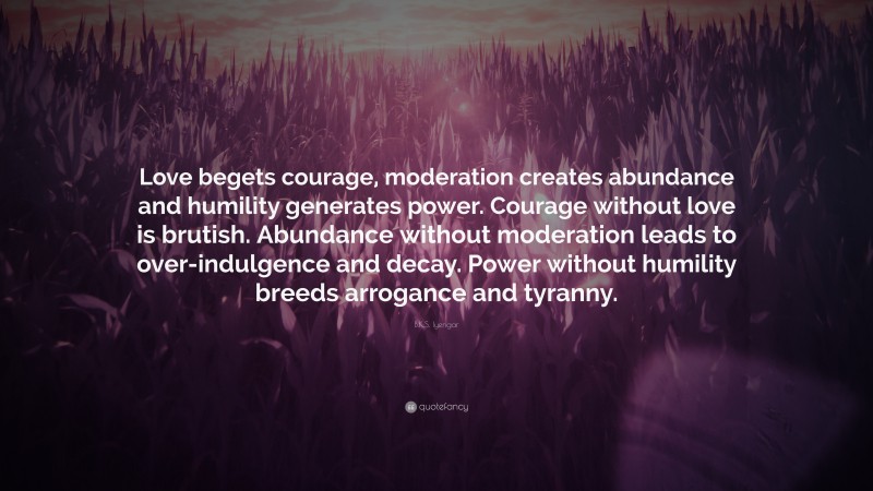 B.K.S. Iyengar Quote: “Love begets courage, moderation creates abundance and humility generates power. Courage without love is brutish. Abundance without moderation leads to over-indulgence and decay. Power without humility breeds arrogance and tyranny.”