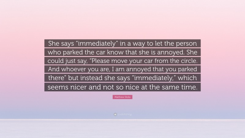 Matthew Dicks Quote: “She says “immediately” in a way to let the person who parked the car know that she is annoyed. She could just say, “Please move your car from the circle. And whoever you are, I am annoyed that you parked there” but instead she says “immediately,” which seems nicer and not so nice at the same time.”