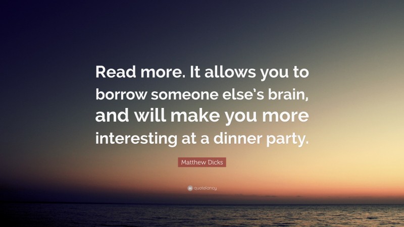 Matthew Dicks Quote: “Read more. It allows you to borrow someone else’s brain, and will make you more interesting at a dinner party.”