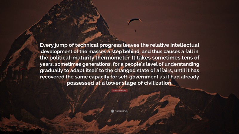 Arthur Koestler Quote: “Every jump of technical progress leaves the relative intellectual development of the masses a step behind, and thus causes a fall in the political-maturity thermometer. It takes sometimes tens of years, sometimes generations, for a people’s level of understanding gradually to adapt itself to the changed state of affairs, until it has recovered the same capacity for self-government as it had already possessed at a lower stage of civilization.”