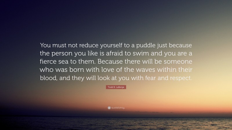 Todd B. LaBerge Quote: “You must not reduce yourself to a puddle just because the person you like is afraid to swim and you are a fierce sea to them. Because there will be someone who was born with love of the waves within their blood, and they will look at you with fear and respect.”