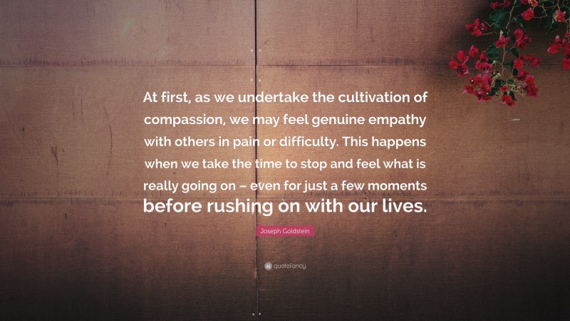 Joseph Goldstein Quote: “At first, as we undertake the cultivation of compassion, we may feel genuine empathy with others in pain or difficulty. This happens when we take the time to stop and feel what is really going on – even for just a few moments before rushing on with our lives.”