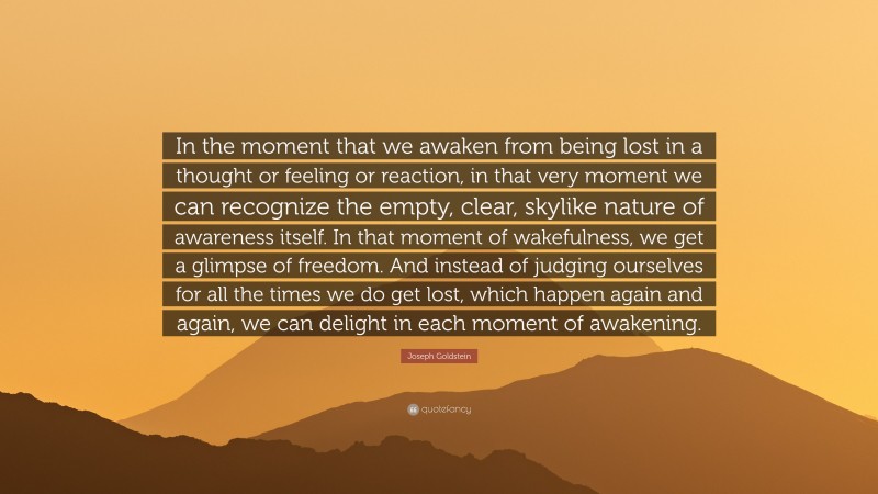 Joseph Goldstein Quote: “In the moment that we awaken from being lost in a thought or feeling or reaction, in that very moment we can recognize the empty, clear, skylike nature of awareness itself. In that moment of wakefulness, we get a glimpse of freedom. And instead of judging ourselves for all the times we do get lost, which happen again and again, we can delight in each moment of awakening.”