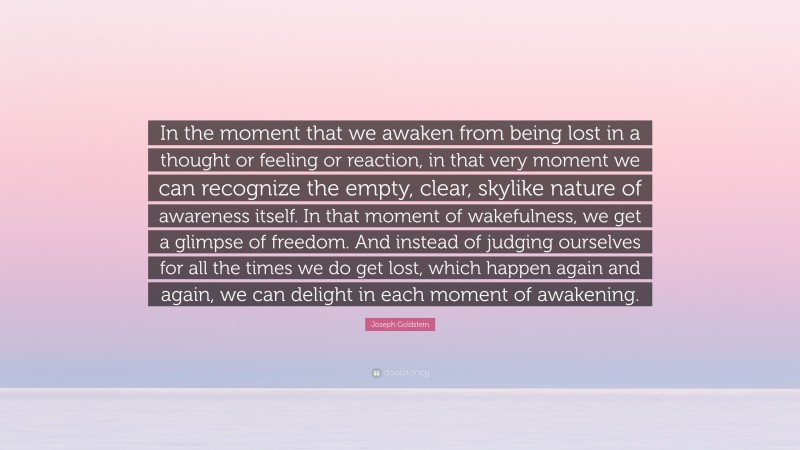 Joseph Goldstein Quote: “In the moment that we awaken from being lost in a thought or feeling or reaction, in that very moment we can recognize the empty, clear, skylike nature of awareness itself. In that moment of wakefulness, we get a glimpse of freedom. And instead of judging ourselves for all the times we do get lost, which happen again and again, we can delight in each moment of awakening.”
