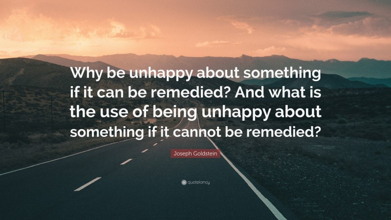 Joseph Goldstein Quote: “Why be unhappy about something if it can be remedied? And what is the use of being unhappy about something if it cannot be remedied?”