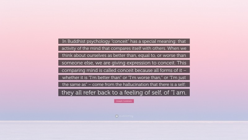 Joseph Goldstein Quote: “In Buddhist psychology “conceit” has a special meaning: that activity of the mind that compares itself with others. When we think about ourselves as better than, equal to, or worse than someone else, we are giving expression to conceit. This comparing mind is called conceit because all forms of it – whether it is “I’m better than” or “I’m worse than,” or “I’m just the same as” – come from the hallucination that there is a self; they all refer back to a feeling of self, of “I am.”