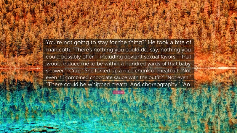J.D. Robb Quote: “You’re not going to stay for the thing?” He took a bite of manicotti. “There’s nothing you could do, say, nothing you could possibly offer – including deviant sexual favors – that would induce me to be within a hundred yards of that baby shower.” “Crap.” She forked up a nice chunk of meatball. “Not even if I combined chocolate sauce with the outfit?” “Not even.” “There could be whipped cream. And choreography.” “An.”