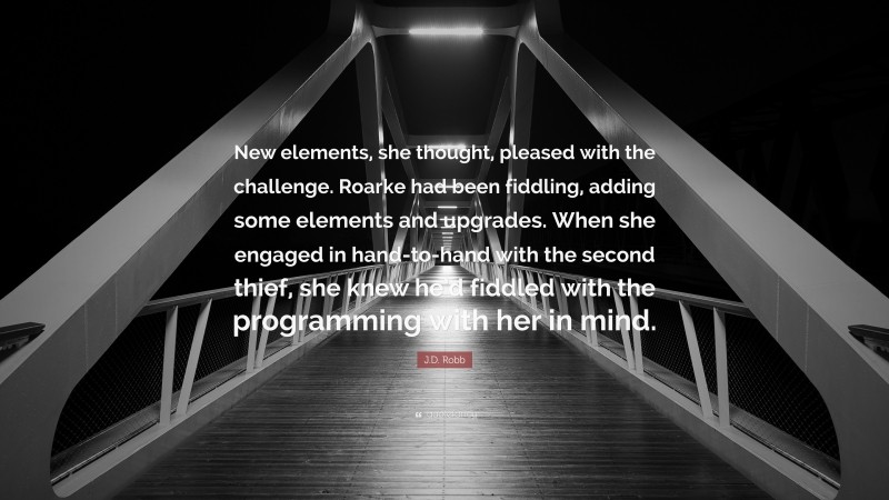 J.D. Robb Quote: “New elements, she thought, pleased with the challenge. Roarke had been fiddling, adding some elements and upgrades. When she engaged in hand-to-hand with the second thief, she knew he’d fiddled with the programming with her in mind.”