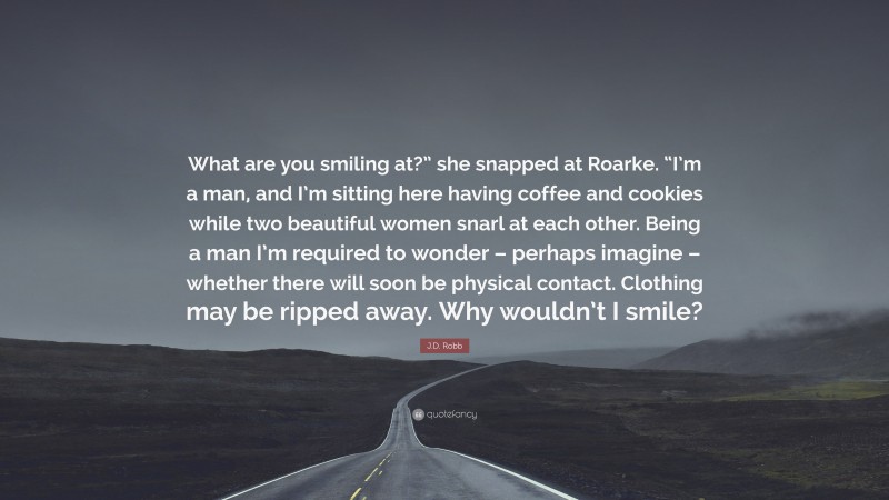 J.D. Robb Quote: “What are you smiling at?” she snapped at Roarke. “I’m a man, and I’m sitting here having coffee and cookies while two beautiful women snarl at each other. Being a man I’m required to wonder – perhaps imagine – whether there will soon be physical contact. Clothing may be ripped away. Why wouldn’t I smile?”