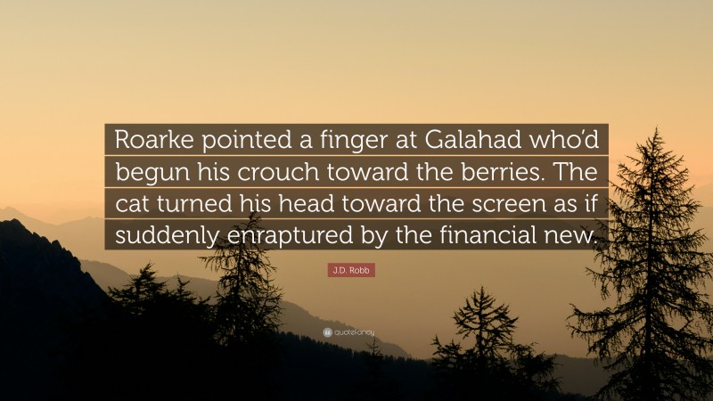 J.D. Robb Quote: “Roarke pointed a finger at Galahad who’d begun his crouch toward the berries. The cat turned his head toward the screen as if suddenly enraptured by the financial new.”
