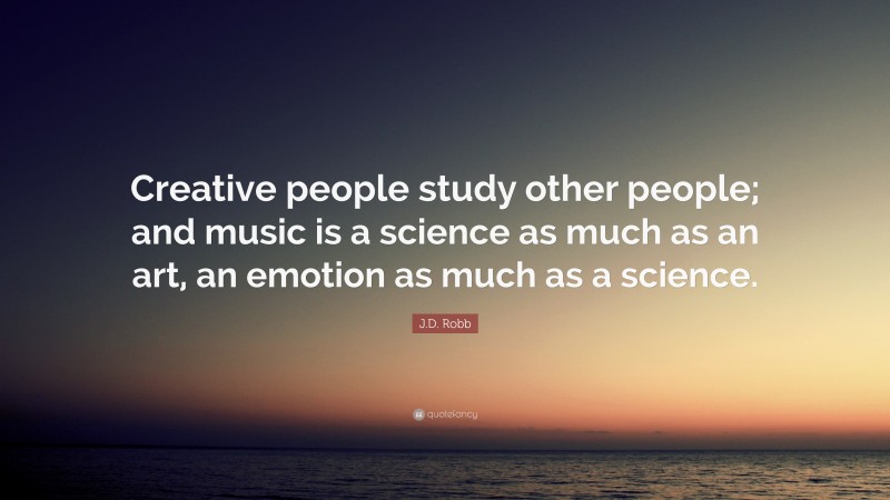 J.D. Robb Quote: “Creative people study other people; and music is a science as much as an art, an emotion as much as a science.”