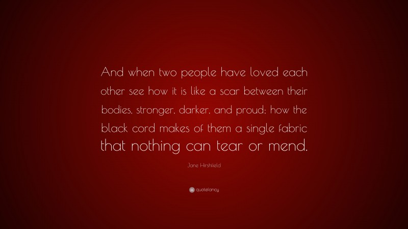 Jane Hirshfield Quote: “And when two people have loved each other see how it is like a scar between their bodies, stronger, darker, and proud; how the black cord makes of them a single fabric that nothing can tear or mend.”