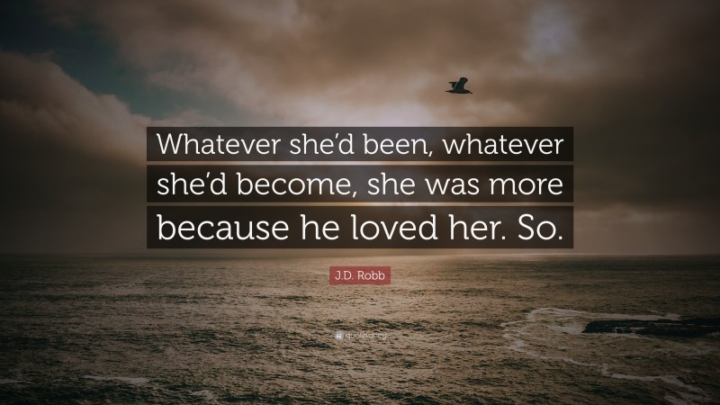 J.D. Robb Quote: “Whatever she’d been, whatever she’d become, she was more because he loved her. So.”