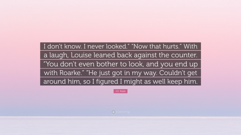 J.D. Robb Quote: “I don’t know. I never looked.” “Now that hurts.” With a laugh, Louise leaned back against the counter. “You don’t even bother to look, and you end up with Roarke.” “He just got in my way. Couldn’t get around him, so I figured I might as well keep him.”