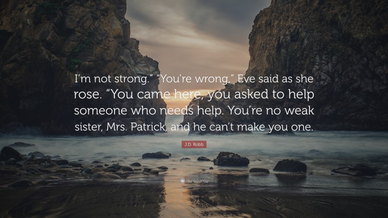 J.D. Robb Quote: “I’m not strong.” “You’re wrong,” Eve said as she rose. “You came here, you asked to help someone who needs help. You’re no weak sister, Mrs. Patrick, and he can’t make you one.”