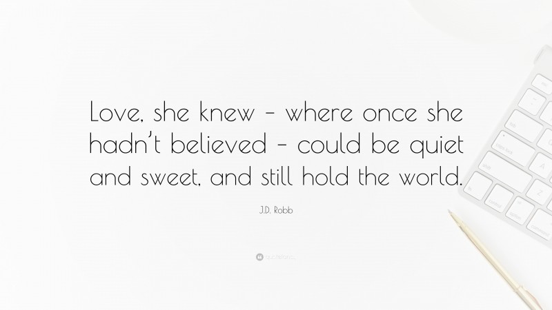 J.D. Robb Quote: “Love, she knew – where once she hadn’t believed – could be quiet and sweet, and still hold the world.”