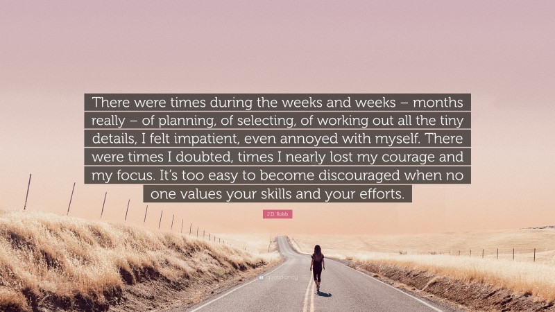 J.D. Robb Quote: “There were times during the weeks and weeks – months really – of planning, of selecting, of working out all the tiny details, I felt impatient, even annoyed with myself. There were times I doubted, times I nearly lost my courage and my focus. It’s too easy to become discouraged when no one values your skills and your efforts.”