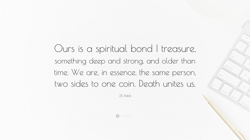 J.D. Robb Quote: “Ours is a spiritual bond I treasure, something deep and strong, and older than time. We are, in essence, the same person, two sides to one coin. Death unites us.”