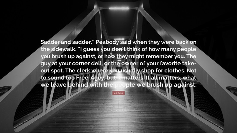 J.D. Robb Quote: “Sadder and sadder,” Peabody said when they were back on the sidewalk. “I guess you don’t think of how many people you brush up against, or how they might remember you. The guy at your corner deli, or the owner of your favorite take-out spot. The clerk where you usually shop for clothes. Not to sound too Free-Agey, but it matters. It all matters, what we leave behind with the people we brush up against.”