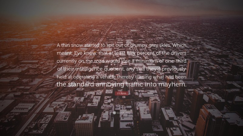 J.D. Robb Quote: “A thin snow started to spit out of grumpy gray skies. Which meant, Eve knew, that at least fifty percent of the drivers currently on the road would lose a minimum of one-third of their intelligence quotient, any skill they’d previously held at operating a vehicle thereby turning what had been the standard annoying traffic into mayhem.”