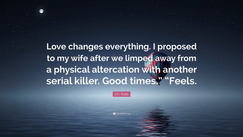 J.D. Robb Quote: “Love changes everything. I proposed to my wife after we limped away from a physical altercation with another serial killer. Good times.” “Feels.”