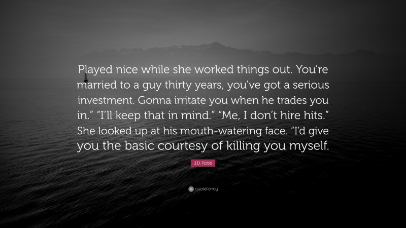 J.D. Robb Quote: “Played nice while she worked things out. You’re married to a guy thirty years, you’ve got a serious investment. Gonna irritate you when he trades you in.” “I’ll keep that in mind.” “Me, I don’t hire hits.” She looked up at his mouth-watering face. “I’d give you the basic courtesy of killing you myself.”