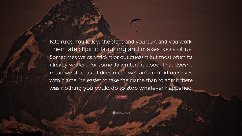 J.D. Robb Quote: “Fate rules. You follow the steps and you plan and you work. Then fate slips in laughing and makes fools of us. Sometimes we can trick it or out guess it but most often its already written. For some its written in blood. That doesn’t mean we stop, but it does mean we can’t comfort ourselves with blame. It’s easier to take the blame than to admit there was nothing you could do to stop whatever happened.”