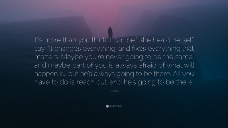 J.D. Robb Quote: “It’s more than you think it can be,” she heard herself say. “It changes everything, and fixes everything that matters. Maybe you’re never going to be the same, and maybe part of you is always afraid of what will happen if... but he’s always going to be there. All you have to do is reach out, and he’s going to be there.”