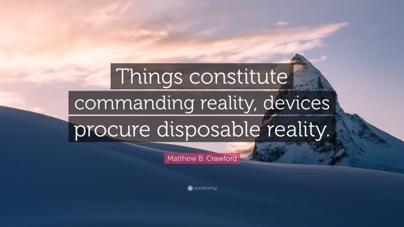 Matthew B. Crawford Quote: “Things constitute commanding reality, devices procure disposable reality.”