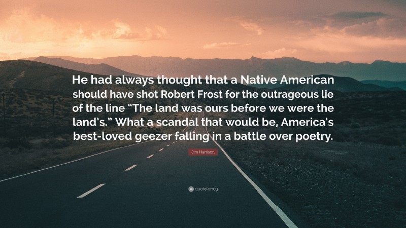 Jim Harrison Quote: “He had always thought that a Native American should have shot Robert Frost for the outrageous lie of the line “The land was ours before we were the land’s.” What a scandal that would be, America’s best-loved geezer falling in a battle over poetry.”