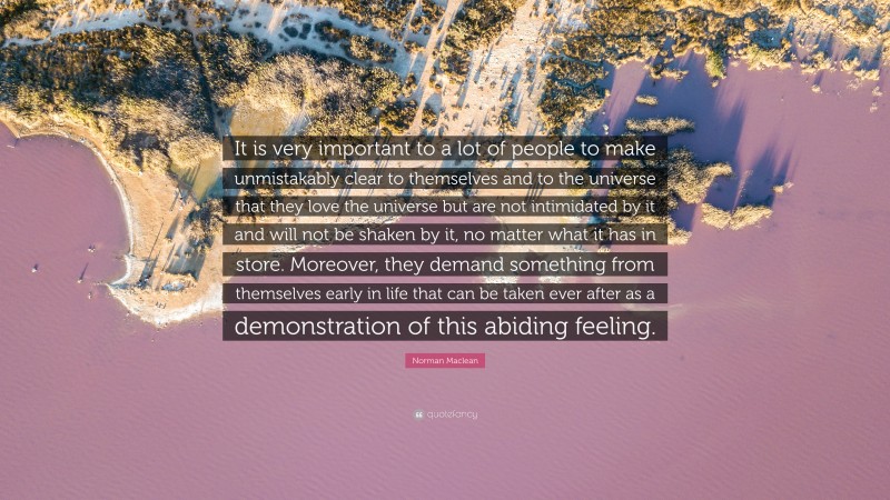Norman Maclean Quote: “It is very important to a lot of people to make unmistakably clear to themselves and to the universe that they love the universe but are not intimidated by it and will not be shaken by it, no matter what it has in store. Moreover, they demand something from themselves early in life that can be taken ever after as a demonstration of this abiding feeling.”
