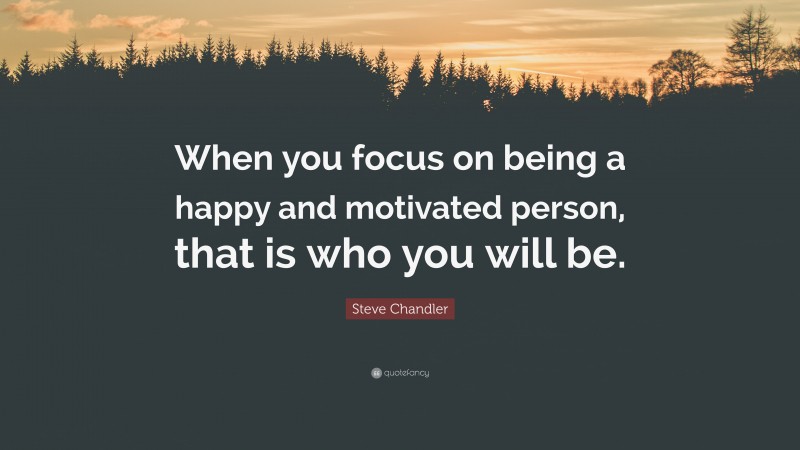 Steve Chandler Quote: “When you focus on being a happy and motivated person, that is who you will be.”
