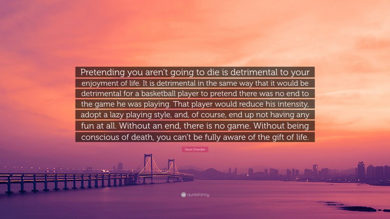 Steve Chandler Quote: “Pretending you aren’t going to die is detrimental to your enjoyment of life. It is detrimental in the same way that it would be detrimental for a basketball player to pretend there was no end to the game he was playing. That player would reduce his intensity, adopt a lazy playing style, and, of course, end up not having any fun at all. Without an end, there is no game. Without being conscious of death, you can’t be fully aware of the gift of life.”