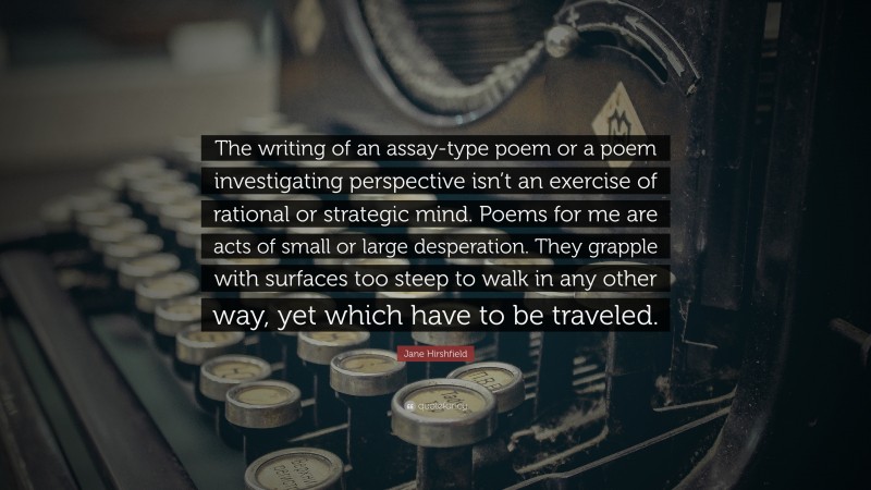 Jane Hirshfield Quote: “The writing of an assay-type poem or a poem investigating perspective isn’t an exercise of rational or strategic mind. Poems for me are acts of small or large desperation. They grapple with surfaces too steep to walk in any other way, yet which have to be traveled.”